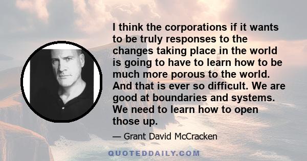 I think the corporations if it wants to be truly responses to the changes taking place in the world is going to have to learn how to be much more porous to the world. And that is ever so difficult. We are good at