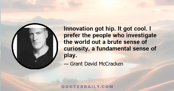 Innovation got hip. It got cool. I prefer the people who investigate the world out a brute sense of curiosity, a fundamental sense of play.