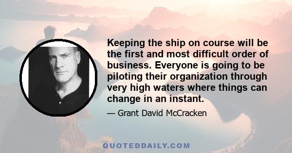 Keeping the ship on course will be the first and most difficult order of business. Everyone is going to be piloting their organization through very high waters where things can change in an instant.