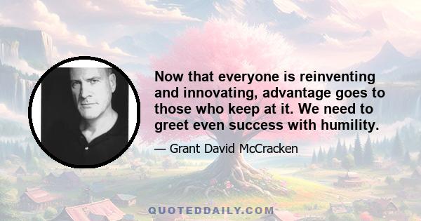 Now that everyone is reinventing and innovating, advantage goes to those who keep at it. We need to greet even success with humility.