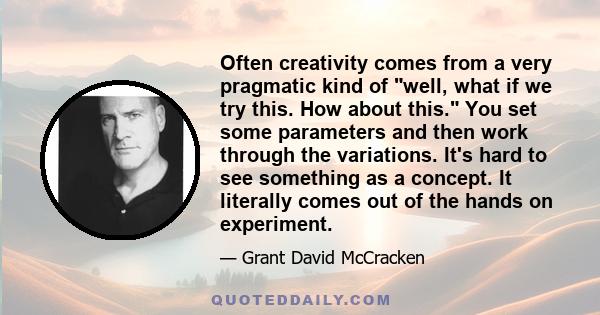 Often creativity comes from a very pragmatic kind of well, what if we try this. How about this. You set some parameters and then work through the variations. It's hard to see something as a concept. It literally comes