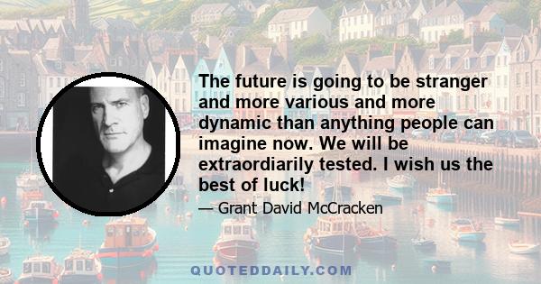 The future is going to be stranger and more various and more dynamic than anything people can imagine now. We will be extraordiarily tested. I wish us the best of luck!