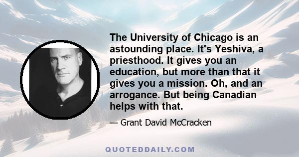 The University of Chicago is an astounding place. It's Yeshiva, a priesthood. It gives you an education, but more than that it gives you a mission. Oh, and an arrogance. But being Canadian helps with that.