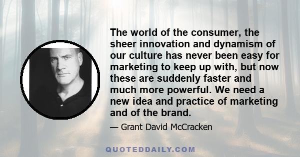 The world of the consumer, the sheer innovation and dynamism of our culture has never been easy for marketing to keep up with, but now these are suddenly faster and much more powerful. We need a new idea and practice of 