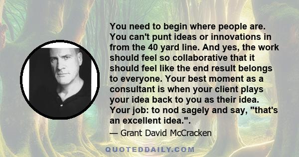 You need to begin where people are. You can't punt ideas or innovations in from the 40 yard line. And yes, the work should feel so collaborative that it should feel like the end result belongs to everyone. Your best