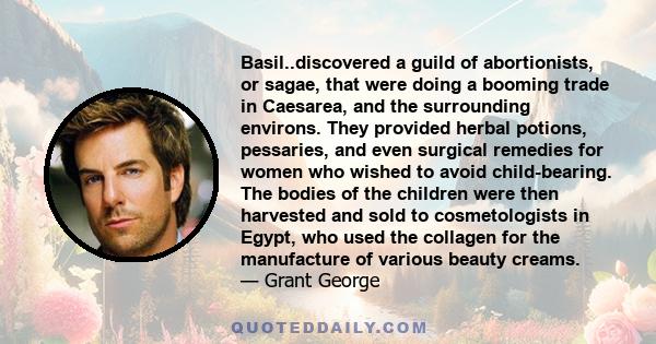 Basil..discovered a guild of abortionists, or sagae, that were doing a booming trade in Caesarea, and the surrounding environs. They provided herbal potions, pessaries, and even surgical remedies for women who wished to 