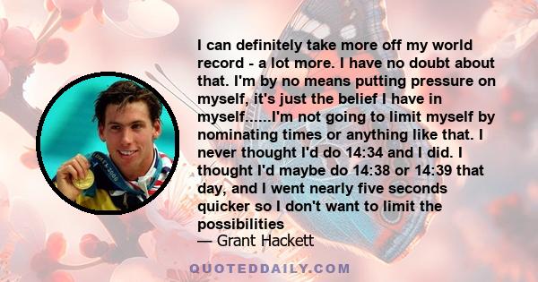 I can definitely take more off my world record - a lot more. I have no doubt about that. I'm by no means putting pressure on myself, it's just the belief I have in myself......I'm not going to limit myself by nominating 