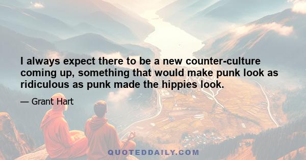 I always expect there to be a new counter-culture coming up, something that would make punk look as ridiculous as punk made the hippies look.