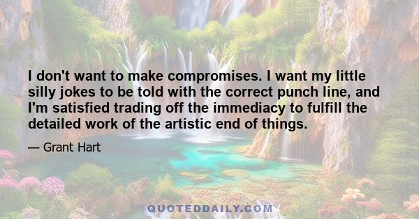 I don't want to make compromises. I want my little silly jokes to be told with the correct punch line, and I'm satisfied trading off the immediacy to fulfill the detailed work of the artistic end of things.