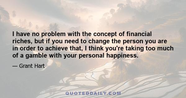 I have no problem with the concept of financial riches, but if you need to change the person you are in order to achieve that, I think you're taking too much of a gamble with your personal happiness.