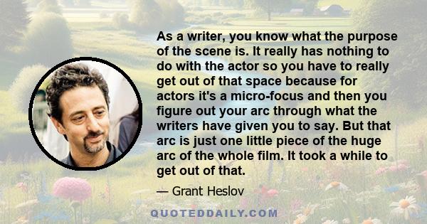 As a writer, you know what the purpose of the scene is. It really has nothing to do with the actor so you have to really get out of that space because for actors it's a micro-focus and then you figure out your arc