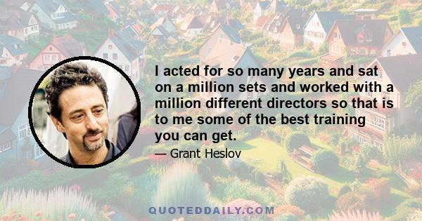 I acted for so many years and sat on a million sets and worked with a million different directors so that is to me some of the best training you can get.