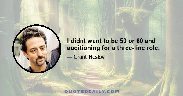 I didnt want to be 50 or 60 and auditioning for a three-line role.