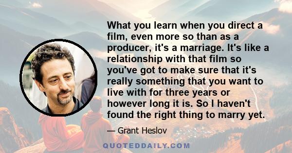 What you learn when you direct a film, even more so than as a producer, it's a marriage. It's like a relationship with that film so you've got to make sure that it's really something that you want to live with for three 