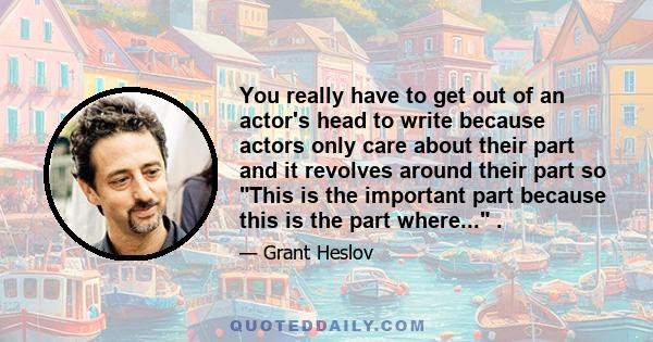 You really have to get out of an actor's head to write because actors only care about their part and it revolves around their part so This is the important part because this is the part where... .