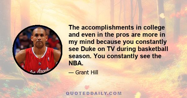 The accomplishments in college and even in the pros are more in my mind because you constantly see Duke on TV during basketball season. You constantly see the NBA.