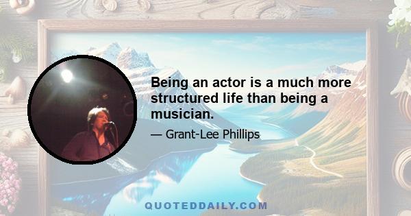 Being an actor is a much more structured life than being a musician.