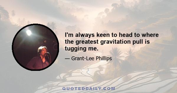 I'm always keen to head to where the greatest gravitation pull is tugging me.