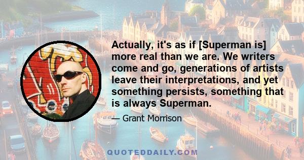 Actually, it's as if [Superman is] more real than we are. We writers come and go, generations of artists leave their interpretations, and yet something persists, something that is always Superman.