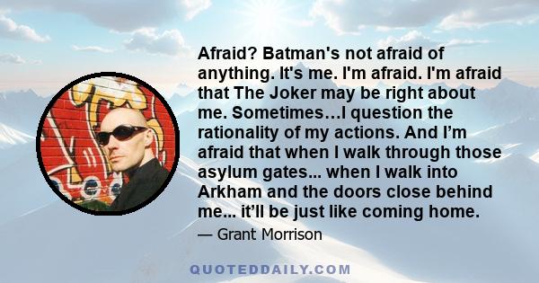 Afraid? Batman's not afraid of anything. It's me. I'm afraid. I'm afraid that The Joker may be right about me. Sometimes…I question the rationality of my actions. And I’m afraid that when I walk through those asylum