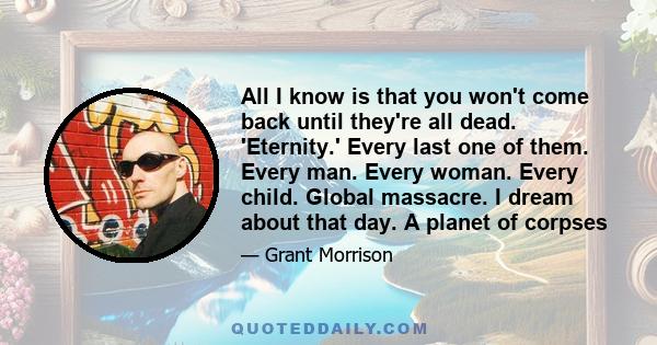 All I know is that you won't come back until they're all dead. 'Eternity.' Every last one of them. Every man. Every woman. Every child. Global massacre. I dream about that day. A planet of corpses