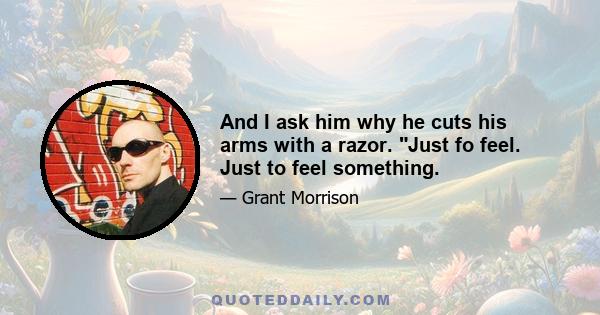 And I ask him why he cuts his arms with a razor. Just fo feel. Just to feel something.