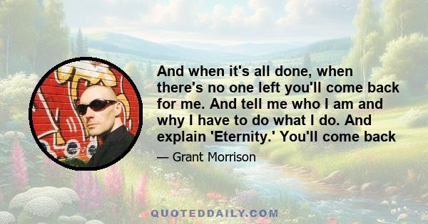 And when it's all done, when there's no one left you'll come back for me. And tell me who I am and why I have to do what I do. And explain 'Eternity.' You'll come back
