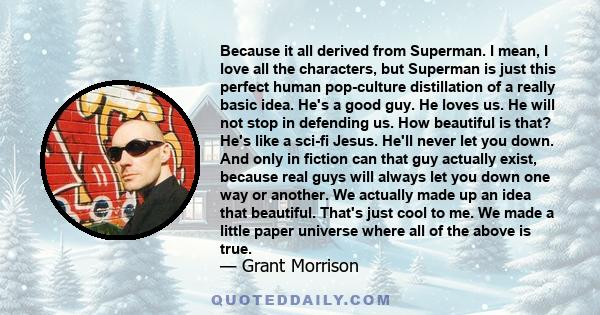 Because it all derived from Superman. I mean, I love all the characters, but Superman is just this perfect human pop-culture distillation of a really basic idea. He's a good guy. He loves us. He will not stop in