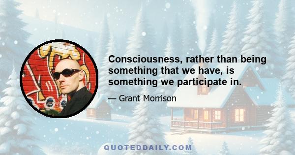 Consciousness, rather than being something that we have, is something we participate in.