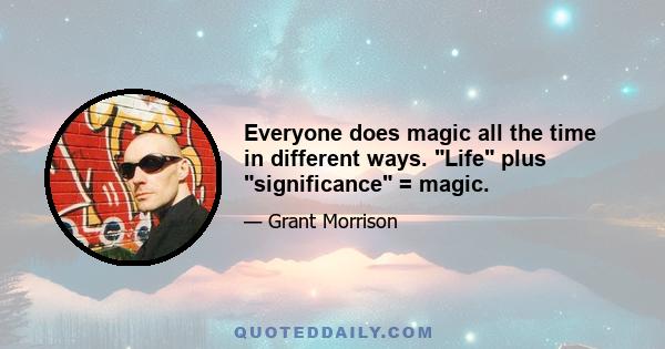 Everyone does magic all the time in different ways. Life plus significance = magic.