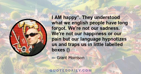 I AM happy”. They understood what we english people have long forgot. We're not our sadness. We're not our happiness or our pain but our language hypnotizes us and traps us in little labelled boxes ()