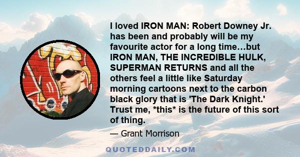 I loved IRON MAN: Robert Downey Jr. has been and probably will be my favourite actor for a long time…but IRON MAN, THE INCREDIBLE HULK, SUPERMAN RETURNS and all the others feel a little like Saturday morning cartoons