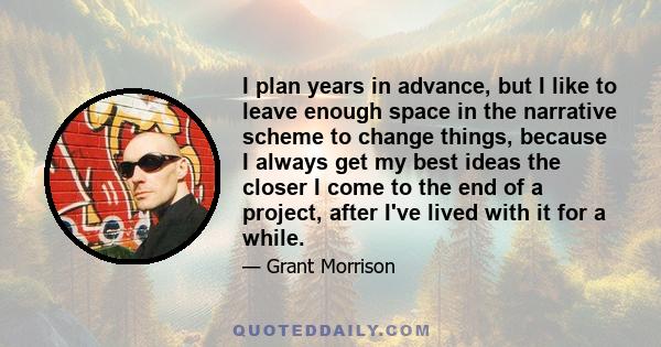 I plan years in advance, but I like to leave enough space in the narrative scheme to change things, because I always get my best ideas the closer I come to the end of a project, after I've lived with it for a while.