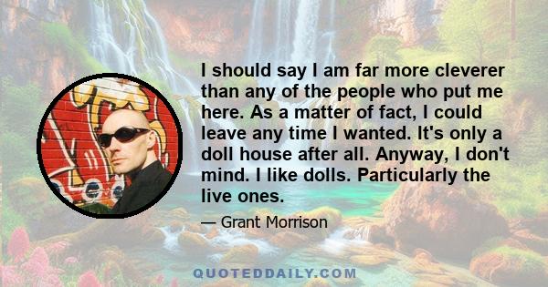 I should say I am far more cleverer than any of the people who put me here. As a matter of fact, I could leave any time I wanted. It's only a doll house after all. Anyway, I don't mind. I like dolls. Particularly the