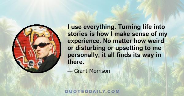 I use everything. Turning life into stories is how I make sense of my experience. No matter how weird or disturbing or upsetting to me personally, it all finds its way in there.