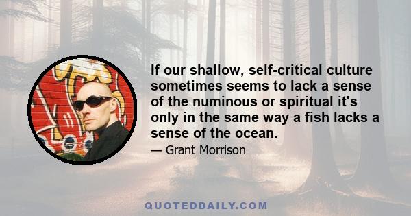 If our shallow, self-critical culture sometimes seems to lack a sense of the numinous or spiritual it's only in the same way a fish lacks a sense of the ocean.