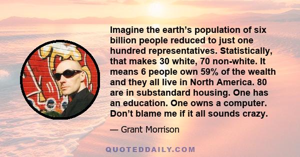 Imagine the earth’s population of six billion people reduced to just one hundred representatives. Statistically, that makes 30 white, 70 non-white. It means 6 people own 59% of the wealth and they all live in North