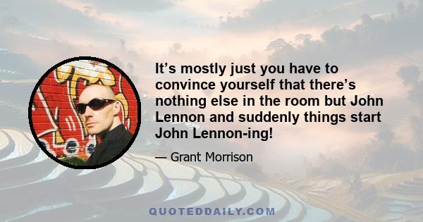 It’s mostly just you have to convince yourself that there’s nothing else in the room but John Lennon and suddenly things start John Lennon-ing!