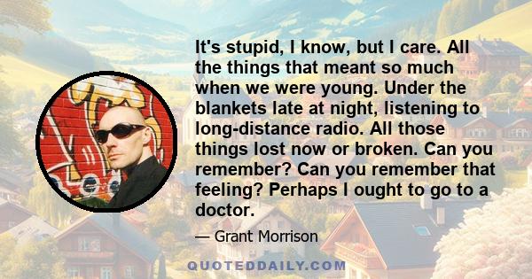 It's stupid, I know, but I care. All the things that meant so much when we were young. Under the blankets late at night, listening to long-distance radio. All those things lost now or broken. Can you remember? Can you