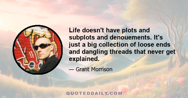 Life doesn't have plots and subplots and denouements. It's just a big collection of loose ends and dangling threads that never get explained.