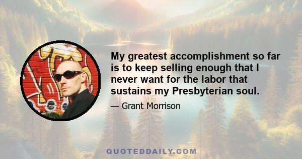 My greatest accomplishment so far is to keep selling enough that I never want for the labor that sustains my Presbyterian soul.