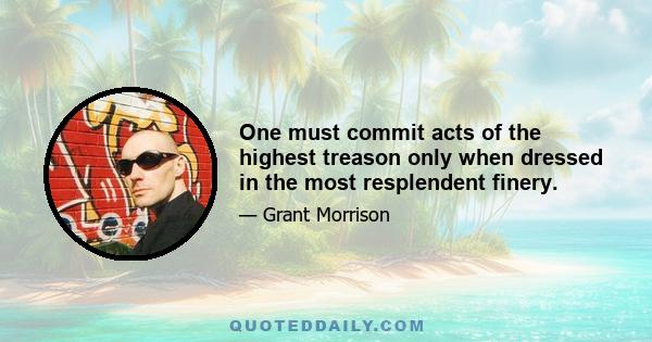 One must commit acts of the highest treason only when dressed in the most resplendent finery.