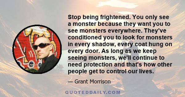 Stop being frightened. You only see a monster because they want you to see monsters everywhere. They've conditioned you to look for monsters in every shadow, every coat hung on every door. As long as we keep seeing