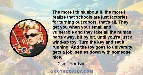 The more I think about it, the more I realize that schools are just factories for turning out robots, that's all. They get you when your small and vulnerable and they take all the human parts away, bit by bit, until