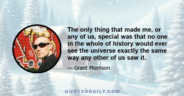 The only thing that made me, or any of us, special was that no one in the whole of history would ever see the universe exactly the same way any other of us saw it.