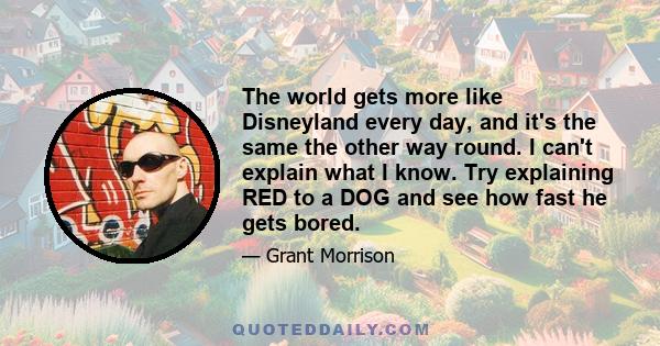 The world gets more like Disneyland every day, and it's the same the other way round. I can't explain what I know. Try explaining RED to a DOG and see how fast he gets bored.