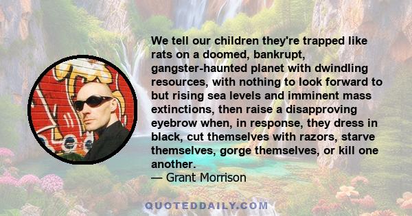 We tell our children they're trapped like rats on a doomed, bankrupt, gangster-haunted planet with dwindling resources, with nothing to look forward to but rising sea levels and imminent mass extinctions, then raise a