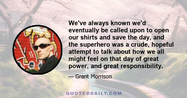 We've always known we'd eventually be called upon to open our shirts and save the day, and the superhero was a crude, hopeful attempt to talk about how we all might feel on that day of great power, and great