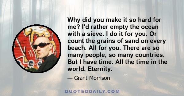 Why did you make it so hard for me? I'd rather empty the ocean with a sieve. I do it for you. Or count the grains of sand on every beach. All for you. There are so many people, so many countries. But I have time. All