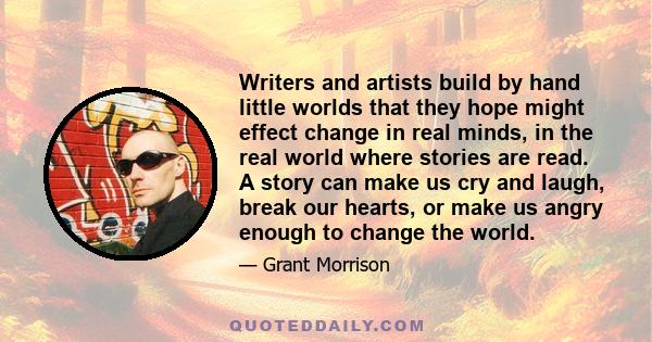 Writers and artists build by hand little worlds that they hope might effect change in real minds, in the real world where stories are read. A story can make us cry and laugh, break our hearts, or make us angry enough to 